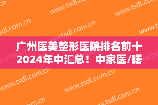 广州医美整形医院排名前十2024年中汇总！中家医/曙光/美莱等实力超前！