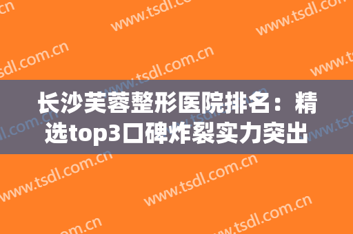 长沙芙蓉整形医院排名：精选top3口碑炸裂实力突出！(长沙哪家整形医院口碑好)