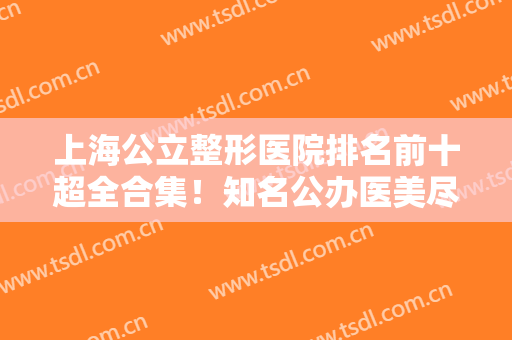上海公立整形医院排名前十超全合集！知名公办医美尽在榜中！九院夺冠