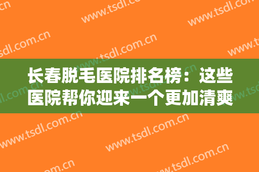 长春脱毛医院排名榜：这些医院帮你迎来一个更加清爽舒适的夏天！(比较好的脱毛医院)
