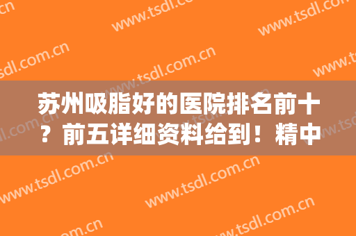苏州吸脂好的医院排名前十？前五详细资料给到！精中挑选！(苏州吸脂比较较好的医院)