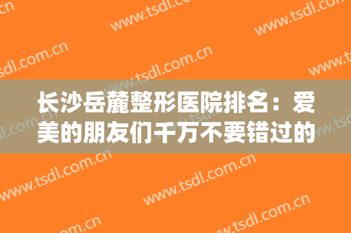长沙岳麓整形医院排名：爱美的朋友们千万不要错过的一篇！(长沙岳麓区美容院排行榜)