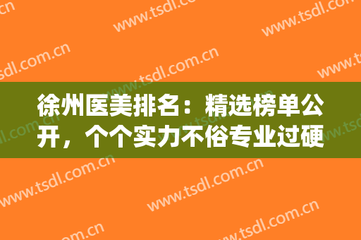 徐州医美排名：精选榜单公开，个个实力不俗专业过硬！(徐州哪个医院)