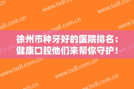 徐州市种牙好的医院排名：健康口腔他们来帮你守护！(徐州好的牙科医院)