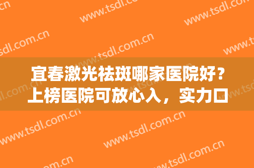 宜春激光祛斑哪家医院好？上榜医院可放心入，实力口碑有保障！(宜兴激光祛斑哪里好)