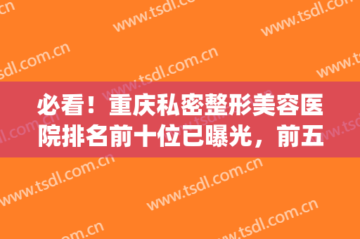 必看！重庆私密整形美容医院排名前十位已曝光，前五|前三_引起关注~(重庆整形美容医院排行榜)