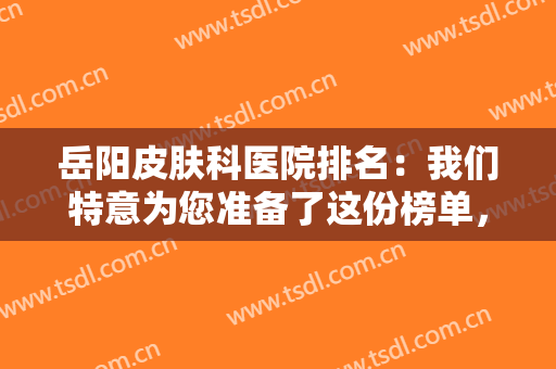 岳阳皮肤科医院排名：我们特意为您准备了这份榜单，您不妨来看看吧！