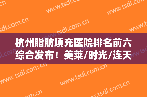杭州脂肪填充医院排名前六综合发布！美莱/时光/连天美等名次更新！(杭州全脸脂肪填充哪个医生好)