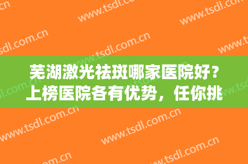 芜湖激光祛斑哪家医院好？上榜医院各有优势，任你挑选~(芜湖哪个医院激光祛斑好?)