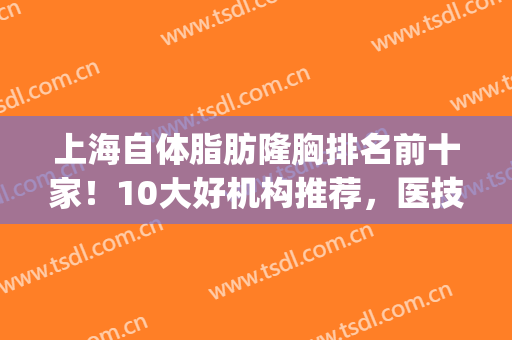 上海自体脂肪隆胸排名前十家！10大好机构推荐，医技顶棒(自体脂肪隆胸医生排名)