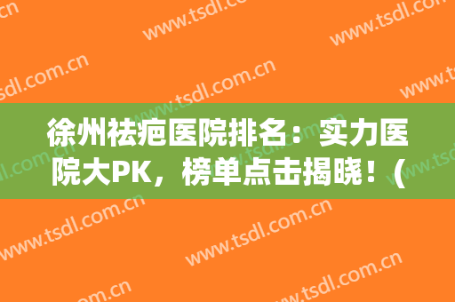 徐州祛疤医院排名：实力医院大PK，榜单点击揭晓！(徐州整形医院排名第一)