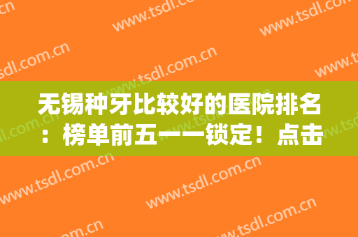 无锡种牙比较好的医院排名：榜单前五一一锁定！点击速查(无锡种植牙最好的医院)