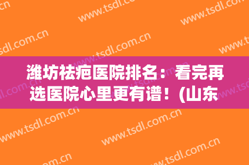 潍坊祛疤医院排名：看完再选医院心里更有谱！(山东祛疤最好的医院)