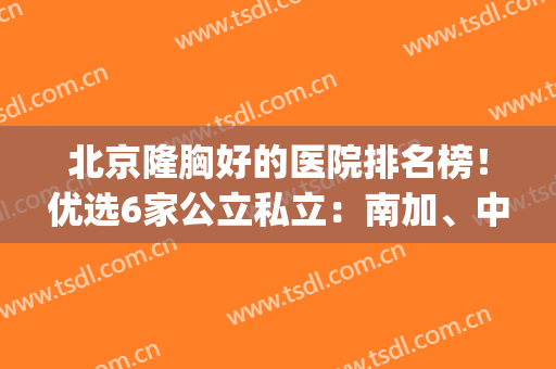 北京隆胸好的医院排名榜！优选6家公立私立：南加、中日友好良心推荐(北京假体隆胸哪家医院最好?)
