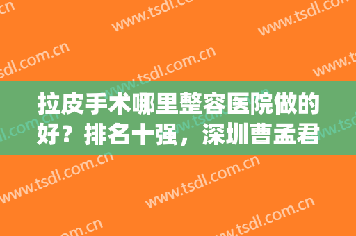 拉皮手术哪里整容医院做的好？排名十强，深圳曹孟君、北京十优入驻(整容拉皮手术哪个医院最好)