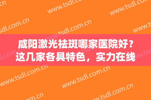 咸阳激光祛斑哪家医院好？这几家各具特色，实力在线！(咸阳中心医院美容科激光祛斑)