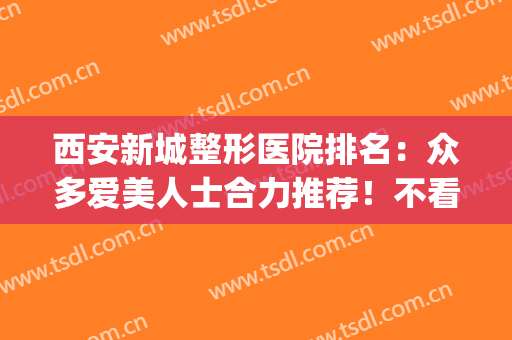 西安新城整形医院排名：众多爱美人士合力推荐！不看血亏(西安整形医院{贴吧})