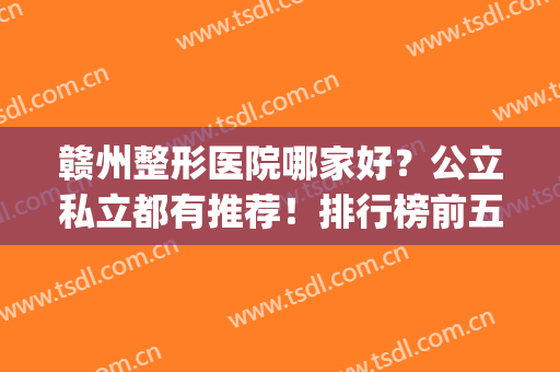 赣州整形医院哪家好？公立私立都有推荐！排行榜前五强全新阵容就位(赣州整形医院排名前三的)
