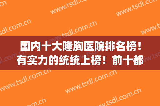 国内十大隆胸医院排名榜！有实力的统统上榜！前十都不够装！(国内隆胸手术医院排名)