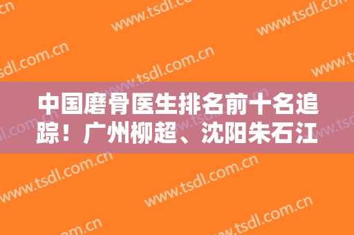 中国磨骨医生排名前十名追踪！广州柳超、沈阳朱石江、北京张笑天等！