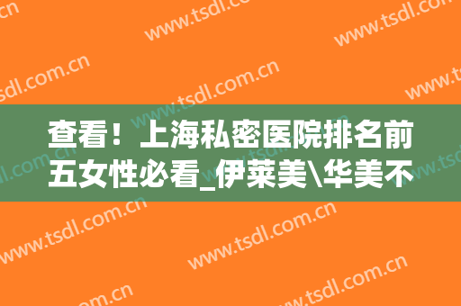 查看！上海私密医院排名前五女性必看_伊莱美\华美不可错过~(上海华美和伊莱美哪家医院好)
