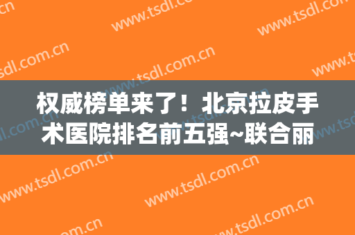 权威榜单来了！北京拉皮手术医院排名前五强~联合丽格、协和、十优(北京十优拉皮手术价格)