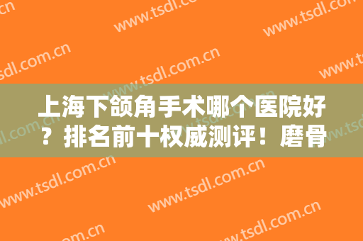 上海下颌角手术哪个医院好？排名前十权威测评！磨骨大牌机构九院等在线！
