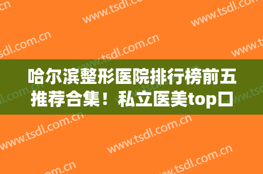 哈尔滨整形医院排行榜前五推荐合集！私立医美top口碑点评_实力比拼(哈尔滨口碑好的整形医院)