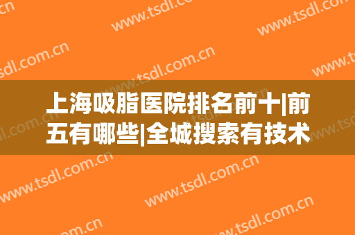 上海吸脂医院排名前十|前五有哪些|全城搜索有技术实力机构！(上海哪家吸脂医院好)
