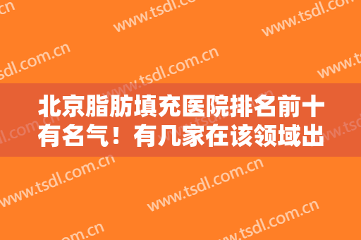 北京脂肪填充医院排名前十有名气！有几家在该领域出圈！技术优势尽显！