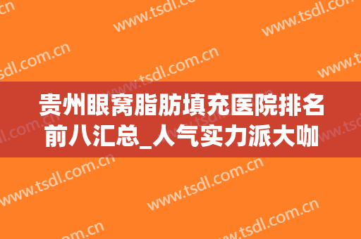 贵州眼窝脂肪填充医院排名前八汇总_人气实力派大咖任你选择！(眼窝填充取哪里的脂肪比较好)