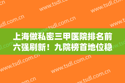 上海做私密三甲医院排名前六强刷新！九院榜首地位稳固，价格同时出(上海正规三甲医院名单)