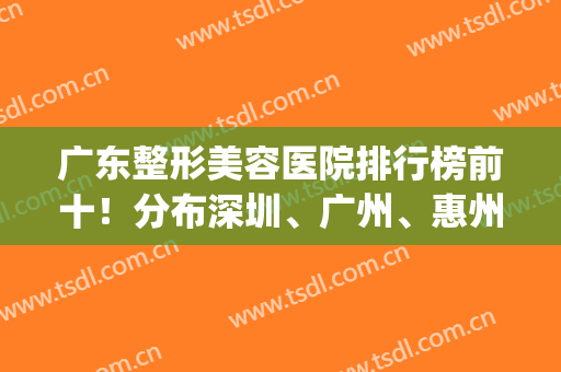 广东整形美容医院排行榜前十！分布深圳、广州、惠州三地！一起见证！(广州整形美容医疗机构排行)