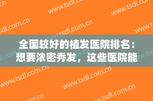 全国较好的植发医院排名：想要浓密秀发，这些医院能够帮你！(植发有名的医院)