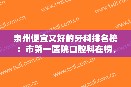 泉州便宜又好的牙科排名榜：市第一医院口腔科在榜，其他医院都是哪些？