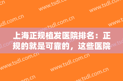 上海正规植发医院排名：正规的就是可靠的，这些医院推荐给您！(上海哪家植发医院比较好)