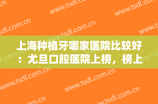 上海种植牙哪家医院比较好：尤旦口腔医院上榜，榜上还有哪些医院？(上海种植牙医院排名榜)