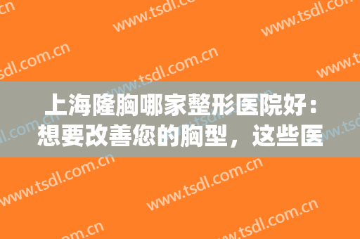 上海隆胸哪家整形医院好：想要改善您的胸型，这些医院助您圆梦！(上海专业隆胸整形医院)