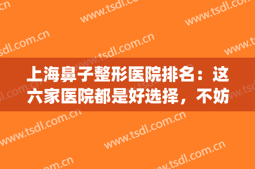 上海鼻子整形医院排名：这六家医院都是好选择，不妨一起来看看吧！(上海鼻子综合整形最好哪家医院)