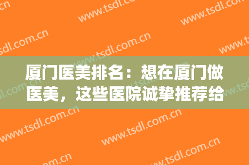 厦门医美排名：想在厦门做医美，这些医院诚挚推荐给您！(厦门比较好的医美)