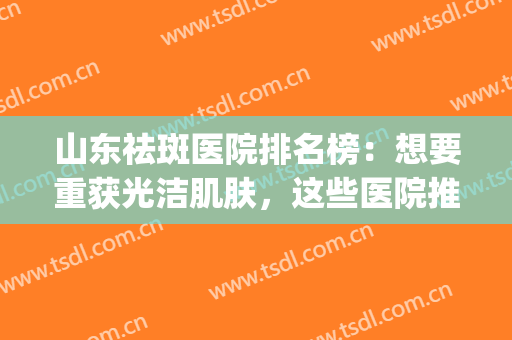 山东祛斑医院排名榜：想要重获光洁肌肤，这些医院推荐给您！(有名的祛斑医院)