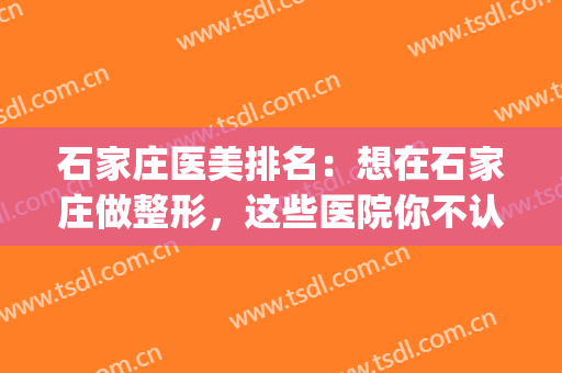 石家庄医美排名：想在石家庄做整形，这些医院你不认识可不行(石家庄比较正规的整形医院)