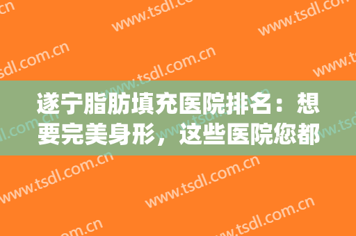 遂宁脂肪填充医院排名：想要完美身形，这些医院您都认识吗？(成都口碑好的脂肪填充医院)