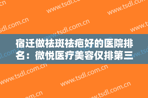 宿迁做祛斑祛疤好的医院排名：微悦医疗美容仅排第三，其他医院都是哪些？