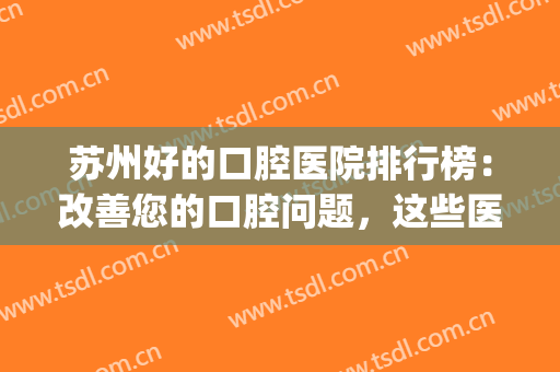 苏州好的口腔医院排行榜：改善您的口腔问题，这些医院很专业！(苏州口腔最好的3家医院)
