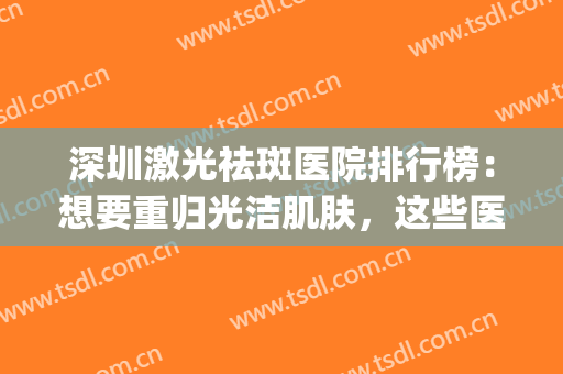深圳激光祛斑医院排行榜：想要重归光洁肌肤，这些医院助您圆梦！(深圳最好的祛斑的公立医院)