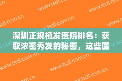 深圳正规植发医院排名：获取浓密秀发的秘密，这些医院来告诉你(深圳比较出名的植发医院)