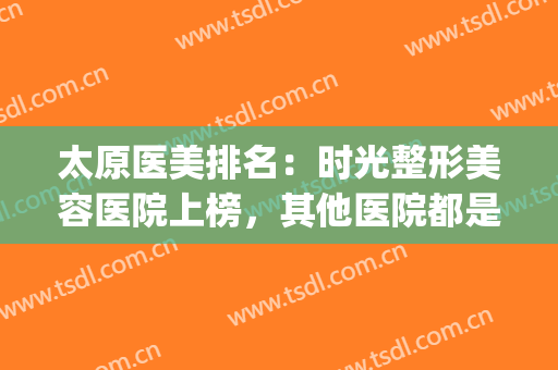 太原医美排名：时光整形美容医院上榜，其他医院都是哪些？(太原整形美容医院排行)