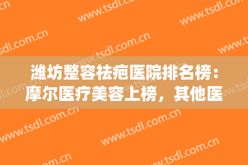 潍坊整容祛疤医院排名榜：摩尔医疗美容上榜，其他医院都是哪些？(潍坊整形美容医院哪家好)