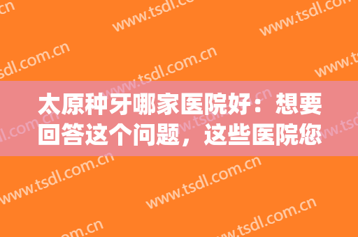 太原种牙哪家医院好：想要回答这个问题，这些医院您不妨来看看吧！(山西太原哪家医院整牙比较好)